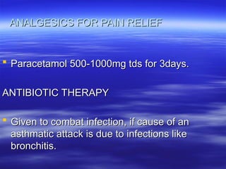 ANALGESICS FOR PAIN RELIEF
ANALGESICS FOR PAIN RELIEF
 Paracetamol 500-1000mg tds for 3days.
Paracetamol 500-1000mg tds for 3days.
ANTIBIOTIC THERAPY
ANTIBIOTIC THERAPY
 Given to combat infection, if cause of an
Given to combat infection, if cause of an
asthmatic attack is due to infections like
asthmatic attack is due to infections like
bronchitis.
bronchitis.
 