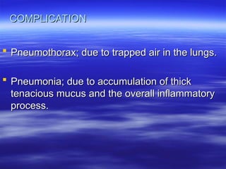 COMPLICATION
COMPLICATION
 Pneumothorax; due to trapped air in the lungs.
Pneumothorax; due to trapped air in the lungs.
 Pneumonia; due to accumulation of thick
Pneumonia; due to accumulation of thick
tenacious mucus and the overall inflammatory
tenacious mucus and the overall inflammatory
process.
process.
 