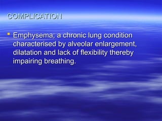 COMPLICATION
COMPLICATION
 Emphysema; a chronic lung condition
Emphysema; a chronic lung condition
characterised by alveolar enlargement,
characterised by alveolar enlargement,
dilatation and lack of flexibility thereby
dilatation and lack of flexibility thereby
impairing breathing.
impairing breathing.
 