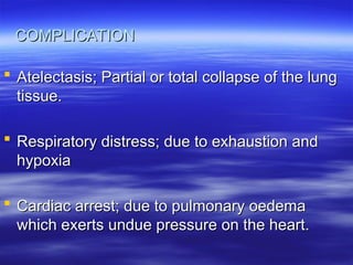 COMPLICATION
COMPLICATION
 Atelectasis; Partial or total collapse of the lung
Atelectasis; Partial or total collapse of the lung
tissue.
tissue.
 Respiratory distress; due to exhaustion and
Respiratory distress; due to exhaustion and
hypoxia
hypoxia
 Cardiac arrest; due to pulmonary oedema
Cardiac arrest; due to pulmonary oedema
which exerts undue pressure on the heart.
which exerts undue pressure on the heart.
 