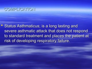 COMPLICATION
COMPLICATION
 Status Asthmaticus; is a long lasting and
Status Asthmaticus; is a long lasting and
severe asthmatic attack that does not respond
severe asthmatic attack that does not respond
to standard treatment and places the patient at
to standard treatment and places the patient at
risk of developing respiratory failure.
risk of developing respiratory failure.
 