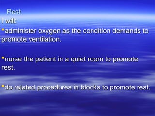 Rest
Rest
I will:
I will:
administer oxygen as the condition demands to
administer oxygen as the condition demands to
promote ventilation.
promote ventilation.
nurse the patient in a quiet room to promote
nurse the patient in a quiet room to promote
rest.
rest.
do related procedures in blocks to promote rest.
do related procedures in blocks to promote rest.
 