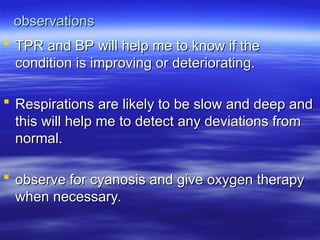 observations
observations
 TPR and BP will help me to know if the
TPR and BP will help me to know if the
condition is improving or deteriorating.
condition is improving or deteriorating.
 Respirations are likely to be slow and deep and
Respirations are likely to be slow and deep and
this will help me to detect any deviations from
this will help me to detect any deviations from
normal.
normal.
 observe for cyanosis and give oxygen therapy
observe for cyanosis and give oxygen therapy
when necessary.
when necessary.
 