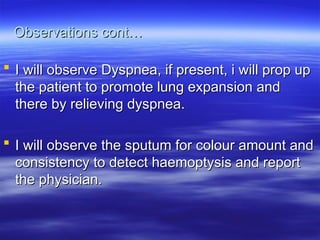 Observations cont…
Observations cont…
 I will observe Dyspnea, if present, i will prop up
I will observe Dyspnea, if present, i will prop up
the patient to promote lung expansion and
the patient to promote lung expansion and
there by relieving dyspnea.
there by relieving dyspnea.
 I will observe the sputum for colour amount and
I will observe the sputum for colour amount and
consistency to detect haemoptysis and report
consistency to detect haemoptysis and report
the physician.
the physician.
 