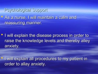 Psychological Support
Psychological Support
 As a nurse, I will maintain a calm and
As a nurse, I will maintain a calm and
reassuring manner.
reassuring manner.
 I will explain the disease process in order to
I will explain the disease process in order to
raise the knowledge levels and thereby alley
raise the knowledge levels and thereby alley
anxiety.
anxiety.
 I will explain all procedures to my patient in
I will explain all procedures to my patient in
order to allay anxiety.
order to allay anxiety.
 