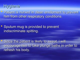 Hygiene
Hygiene
 Patient is nursed in clean enviloment to prevent
Patient is nursed in clean enviloment to prevent
him from other respiratory conditions.
him from other respiratory conditions.
 Sputum mug is provided to prevent
Sputum mug is provided to prevent
indiscriminate spitting.
indiscriminate spitting.
 Since the patient is likely to sweat, i will
Since the patient is likely to sweat, i will
encourage him to take plunge baths in order to
encourage him to take plunge baths in order to
refresh his body.
refresh his body.
 