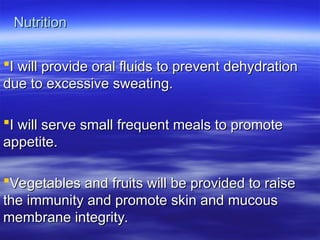 Nutrition
Nutrition
I will provide oral fluids to prevent dehydration
I will provide oral fluids to prevent dehydration
due to excessive sweating.
due to excessive sweating.
I will serve small frequent meals to promote
I will serve small frequent meals to promote
appetite.
appetite.
Vegetables and fruits will be provided to raise
Vegetables and fruits will be provided to raise
the immunity and promote skin and mucous
the immunity and promote skin and mucous
membrane integrity.
membrane integrity.
 