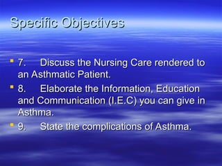 Specific Objectives
Specific Objectives
 7.
7. Discuss the Nursing Care rendered to
Discuss the Nursing Care rendered to
an Asthmatic Patient.
an Asthmatic Patient.
 8.
8. Elaborate the Information, Education
Elaborate the Information, Education
and Communication (I.E.C) you can give in
and Communication (I.E.C) you can give in
Asthma.
Asthma.
 9.
9. State the complications of Asthma.
State the complications of Asthma.
 