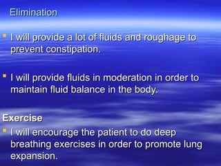 Elimination
Elimination
 I will provide a lot of fluids and roughage to
I will provide a lot of fluids and roughage to
prevent constipation.
prevent constipation.
 I will provide fluids in moderation in order to
I will provide fluids in moderation in order to
maintain fluid balance in the body.
maintain fluid balance in the body.
Exercise
Exercise
 I will encourage the patient to do deep
I will encourage the patient to do deep
breathing exercises in order to promote lung
breathing exercises in order to promote lung
expansion.
expansion.
 