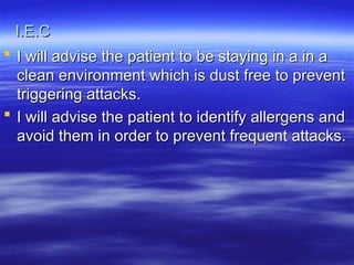 I.E.C
I.E.C
 I will advise the patient to be staying in a in a
I will advise the patient to be staying in a in a
clean environment which is dust free to prevent
clean environment which is dust free to prevent
triggering attacks.
triggering attacks.
 I will advise the patient to identify allergens and
I will advise the patient to identify allergens and
avoid them in order to prevent frequent attacks.
avoid them in order to prevent frequent attacks.
 