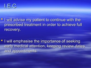 I.E.C
I.E.C
 I will advise my patient to continue with the
I will advise my patient to continue with the
prescribed treatment in order to achieve full
prescribed treatment in order to achieve full
recovery.
recovery.
 I will emphasise the importance of seeking
I will emphasise the importance of seeking
early medical attention, keeping review dates
early medical attention, keeping review dates
and appointments.
and appointments.
 