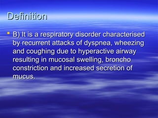 Definition
Definition
 B) It is a respiratory disorder characterised
B) It is a respiratory disorder characterised
by recurrent attacks of dyspnea, wheezing
by recurrent attacks of dyspnea, wheezing
and coughing due to hyperactive airway
and coughing due to hyperactive airway
resulting in mucosal swelling, broncho
resulting in mucosal swelling, broncho
constriction and increased secretion of
constriction and increased secretion of
mucus.
mucus.
 