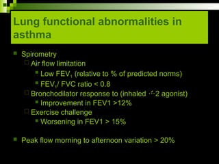 Lung functional abnormalities in
asthma
 Spirometry
 Air flow limitation
 Low FEV1 (relative to % of predicted norms)
 FEV1/ FVC ratio < 0.8
 Bronchodilator response to (inhaled 2 agonist)
 Improvement in FEV1 >12%
 Exercise challenge
 Worsening in FEV1 > 15%
 Peak flow morning to afternoon variation > 20%
 