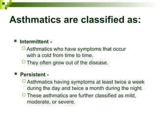 Asthmatics are classified as:
 Intermittent -
 Asthmatics who have symptoms that occur
with a cold from time to time.
 They often grow out of the disease.
 Persistent -
 Asthmatics having symptoms at least twice a week
during the day and twice a month during the night.
 These asthmatics are further classified as mild,
moderate, or severe.
 