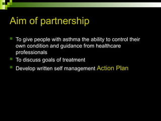 Aim of partnership
 To give people with asthma the ability to control their
own condition and guidance from healthcare
professionals
 To discuss goals of treatment
 Develop written self management Action Plan
 