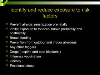 Identify and reduce exposure to risk
factors
 Prevent allergic sensitization prenatally
 Inhibit exposure to tobacco smoke prenatally and
postnatally
 Breast feeding
 Prevention from outdoor and indoor allergens
 Any other triggers
 Drugs ( aspirin and beta blockers )
 Influenza vaccination
 Obesity
 Emotional stress
 