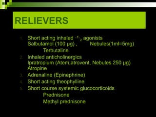 RELIEVERS
1. Short acting inhaled 2 agonists
Salbutamol (100 µg) , Nebules(1ml=5mg)
Terbutaline
2. Inhaled anticholinergics
Ipratropium (Atem,atrovent, Nebules 250 µg)
Atropine
3. Adrenaline (Epinephrine)
4. Short acting theophylline
5. Short course systemic glucocorticoids
Prednisone
Methyl prednisone
 
