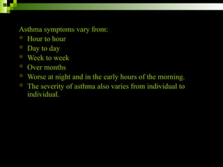 Asthma symptoms vary from:
 Hour to hour
 Day to day
 Week to week
 Over months
 Worse at night and in the early hours of the morning.
 The severity of asthma also varies from individual to
individual.
 