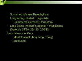 - Sustained release Theophylline
- Long acting inhaled  agonists.
- Salmeterol,(Serevent) formoterol
- Long acting inhaled β2 agonist + Fluticasone
(Seretide 25/50, 25/125, 25/250)
Leukotriene modifiers
- Monteleukast (4mg, 5mg, 10mg)
- Zafirlukast
 