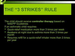 THE “3 STRIKES” RULE
The child should receive controller therapy based on
NAEPP Guidelines
If an asthmatic child requires
 Quick-relief medication more than 3 times per week
 Awakens at night due to asthma more than 3 times per
month
 Requires refill for a quick-relief inhaler more than 3 times
per year
 