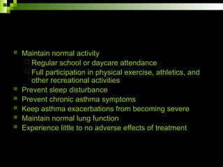  Maintain normal activity
 Regular school or daycare attendance
 Full participation in physical exercise, athletics, and
other recreational activities
 Prevent sleep disturbance
 Prevent chronic asthma symptoms
 Keep asthma exacerbations from becoming severe
 Maintain normal lung function
 Experience little to no adverse effects of treatment
 