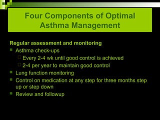 Four Components of Optimal
Asthma Management
Regular assessment and monitoring
 Asthma check-ups
 Every 2-4 wk until good control is achieved
 2-4 per year to maintain good control
 Lung function monitoring
 Control on medication at any step for three months step
up or step down
 Review and followup
 