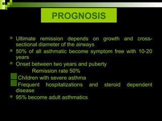 PROGNOSIS
 Ultimate remission depends on growth and cross-
sectional diameter of the airways
 50% of all asthmatic become symptom free with 10-20
years
 Onset between two years and puberty
Remission rate 50%
Children with severe asthma
Frequent hospitalizations and steroid dependent
disease
 95% become adult asthmatics
 