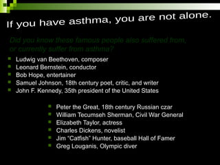  Ludwig van Beethoven, composer
 Leonard Bernstein, conductor
 Bob Hope, entertainer
 Samuel Johnson, 18th century poet, critic, and writer
 John F. Kennedy, 35th president of the United States
 Peter the Great, 18th century Russian czar
 William Tecumseh Sherman, Civil War General
 Elizabeth Taylor, actress
 Charles Dickens, novelist
 Jim “Catfish” Hunter, baseball Hall of Famer
 Greg Louganis, Olympic diver
Did you know these famous people also suffered from,
or currently suffer from asthma?
 