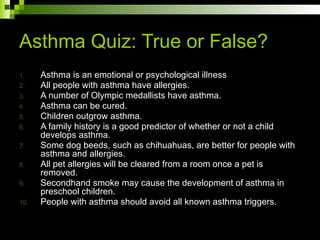 Asthma Quiz: True or False?
1. Asthma is an emotional or psychological illness
2. All people with asthma have allergies.
3. A number of Olympic medallists have asthma.
4. Asthma can be cured.
5. Children outgrow asthma.
6. A family history is a good predictor of whether or not a child
develops asthma.
7. Some dog beeds, such as chihuahuas, are better for people with
asthma and allergies.
8. All pet allergies will be cleared from a room once a pet is
removed.
9. Secondhand smoke may cause the development of asthma in
preschool children.
10. People with asthma should avoid all known asthma triggers.
 
