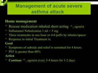 Management of acute severe
asthma attack
Home management
 Rescue medication inhaled short acting 2 agonist
 Salbutamol Nebulization 1 ml = 5 mg
 Three treatments in one hour or 4-8 puffs by inhaler/spacer
 Response to initial Treatment is:
Good
 Symptoms of subside and relief is sustained for 4 hours.
 PEF is greater than 80%
Action
 Continue 2 agonist every 3-4 hours for 1-2 days
 