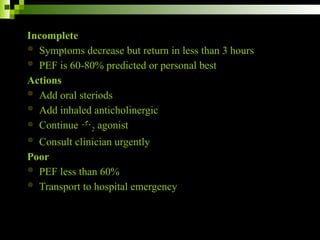 Incomplete
 Symptoms decrease but return in less than 3 hours
 PEF is 60-80% predicted or personal best
Actions
 Add oral steriods
 Add inhaled anticholinergic
 Continue 2 agonist
 Consult clinician urgently
Poor
 PEF less than 60%
 Transport to hospital emergency
 