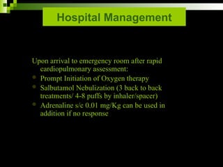 Hospital Management
Upon arrival to emergency room after rapid
cardiopulmonary assessment:
 Prompt Initiation of Oxygen therapy
 Salbutamol Nebulization (3 back to back
treatments/ 4-8 puffs by inhaler/spacer)
 Adrenaline s/c 0.01 mg/Kg can be used in
addition if no response
 