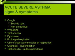 ACUTE SEVERE ASTHMA
signs & symptoms
 Cough
 Sounds tight
 Non-productive
 Wheezing
 Tachypnoea
 Dyspnoea
 Prolonged expiration
 Use of accessory muscles of respiration
 Cyanosis – hyperinflation
 Tachycardia – pulsus paradoxas
 
