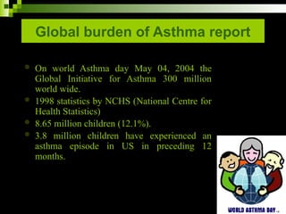 Global burden of Asthma report
 On world Asthma day May 04, 2004 the
Global Initiative for Asthma 300 million
world wide.
 1998 statistics by NCHS (National Centre for
Health Statistics)
 8.65 million children (12.1%).
 3.8 million children have experienced an
asthma episode in US in preceding 12
months.
 