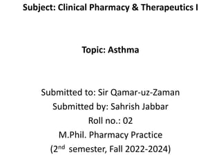 Subject: Clinical Pharmacy & Therapeutics I
Topic: Asthma
Submitted to: Sir Qamar-uz-Zaman
Submitted by: Sahrish Jabbar
Roll no.: 02
M.Phil. Pharmacy Practice
(2nd semester, Fall 2022-2024)
 