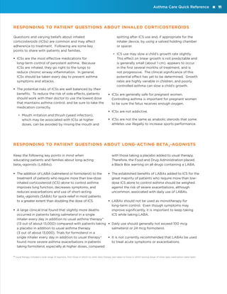 Asthma Care Quick Reference

RESPONDING TO PATIENT QUESTIONS ABOUT INHALED CORTICOSTEROIDS
Questions and varying beliefs about inhaled
corticosteroids (ICSs) are common and may affect
adherence to treatment. Following are some key
points to share with patients and families.
ƒƒ ICSs are the most effective medications for
long-term control of persistent asthma. Because
ICSs are inhaled, they go right to the lungs to
reduce chronic airway inflammation. In general,
ICSs should be taken every day to prevent asthma
symptoms and attacks.
ƒƒ The potential risks of ICSs are well balanced by their
benefits. To reduce the risk of side effects, patients
should work with their doctor to use the lowest dose
that maintains asthma control, and be sure to take the
medication correctly.
•• Mouth irritation and thrush (yeast infection),
which may be associated with ICSs at higher
doses, can be avoided by rinsing the mouth and

spitting after ICS use and, if appropriate for the
inhaler device, by using a valved holding chamber
or spacer.
•• ICS use may slow a child’s growth rate slightly.
This effect on linear growth is not predictable and
is generally small (about 1 cm), appears to occur
in the first several months of treatment, and is
not progressive. The clinical significance of this
potential effect has yet to be determined. Growth
rates are highly variable in children, and poorly
controlled asthma can slow a child’s growth.
ƒƒ ICSs are generally safe for pregnant women.
Controlling asthma is important for pregnant women
to be sure the fetus receives enough oxygen.
ƒƒ ICSs are not addictive.
ƒƒ ICSs are not the same as anabolic steroids that some
athletes use illegally to increase sports performance.

RESPONDING TO PATIENT QUESTIONS ABOUT LONG-ACTING BETA 2 -AGONISTS
Keep the following key points in mind when
educating patients and families about long-acting
beta2-agonists (LABAs).
ƒƒ The addition of LABA (salmeterol or formoterol) to the
treatment of patients who require more than low-dose
inhaled corticosteroid (ICS) alone to control asthma
improves lung function, decreases symptoms, and
reduces exacerbations and use of short-acting
beta2-agonists (SABA) for quick relief in most patients
to a greater extent than doubling the dose of ICS.

with those taking a placebo added to usual therapy.
Therefore, the Food and Drug Administration placed
a Black Box warning on all drugs containing a LABA.
ƒƒ The established benefits of LABAs added to ICS for the
great majority of patients who require more than lowdose ICS alone to control asthma should be weighed
against the risk of severe exacerbations, although
uncommon, associated with daily use of LABAs.
ƒƒ LABAs should not be used as monotherapy for
long-term control. Even though symptoms may
improve significantly, it is important to keep taking
ICS while taking LABA.

ƒƒ A large clinical trial found that slightly more deaths
occurred in patients taking salmeterol in a single
inhaler every day in addition to usual asthma therapy*
(13 out of about 13,000) compared with patients taking ƒƒ Daily use should generally not exceed 100 mcg
a placebo in addition to usual asthma therapy
salmeterol or 24 mcg formoterol.
(3 out of about 13,000). Trials for formoterol in a
single inhaler every day in addition to usual therapy*
ƒƒ It is not currently recommended that LABAs be used
found more severe asthma exacerbations in patients
to treat acute symptoms or exacerbations.
taking formoterol, especially at higher doses, compared

* Usual therapy included a wide range of regimens, from those in which no other daily therapy was taken to those in which varying doses of other daily medications were taken.

11

 