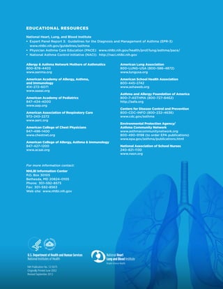 EDUCATIONAL RESOURCES
National Heart, Lung, and Blood Institute
ƒƒ Expert Panel Report 3: Guidelines for the Diagnosis and Management of Asthma (EPR-3)
www.nhlbi.nih.gov/guidelines/asthma
ƒƒ Physician Asthma Care Education (PACE): www.nhlbi.nih.gov/health/prof/lung/asthma/pace/
ƒƒ National Asthma Control Initiative (NACI): http://naci.nhlbi.nih.gov
Allergy  Asthma Network Mothers of Asthmatics
800–878–4403
www.aanma.org

American Lung Association
800–LUNG–USA (800–586–4872)
www.lungusa.org

American Academy of Allergy, Asthma,
and Immunology
414–272–6071
www.aaaai.org

American School Health Association
800–445–2742
www.ashaweb.org

American Academy of Pediatrics
847–434–4000
www.aap.org
American Association of Respiratory Care
972–243–2272
www.aarc.org
American College of Chest Physicians
847–498–1400
www.chestnet.org
American College of Allergy, Asthma  Immunology
847–427–1200
www.acaai.org

For more information contact:
NHLBI Information Center
P.O. Box 30105
Bethesda, MD 20824–0105
Phone: 301–592–8573
Fax: 301–592–8563
Web site: www.nhlbi.nih.gov

NIH Publication No. 12-5075
Originally Printed June 2002
Revised September 2012

Asthma and Allergy Foundation of America
800–7–ASTHMA (800–727–8462) 
http://aafa.org
Centers for Disease Control and Prevention
800–CDC–INFO (800–232–4636)
www.cdc.gov/asthma
Environmental Protection Agency/
Asthma Community Network
www.asthmacommunitynetwork.org
800–490–9198 (to order EPA publications)
www.epa.gov/asthma/publications.html
National Association of School Nurses
240–821–1130
www.nasn.org

 