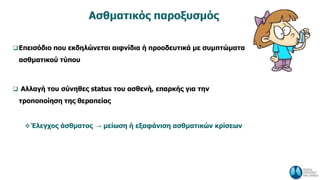 Ασθματικός παροξυσμός
Επεισόδιο που εκδηλώνεται αιφνίδια ή προοδευτικά με συμπτώματα
ασθματικού τύπου
 Αλλαγή του σύνηθες status του ασθενή, επαρκής για την
τροποποίηση της θεραπείας
Έλεγχος άσθματος → μείωση ή εξαφάνιση ασθματικών κρίσεων
 