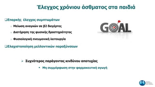 Έλεγχος χρόνιου άσθματος στα παιδιά
Επαρκής έλεγχος συμπτωμάτων
o Μείωση αναγκών σε β2 διεγέρτες
o Διατήρηση της φυσικής δραστηριότητας
o Φυσιολογική πνευμονική λειτουργία
Ελαχιστοποίηση μελλοντικών παροξύνσεων
 Συχνότερος παράγοντας κινδύνου αποτυχίας
 Μη συμμόρφωση στην φαρμακευτική αγωγή
 