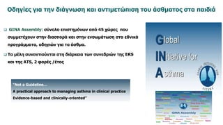 Οδηγίες για την διάγνωση και αντιμετώπιση του άσθματος στα παιδιά
 GINA Assembly: σύνολο επιστημόνων από 45 χώρες που
συμμετέχουν στην διασπορά και στην ενσωμάτωση στα εθνικά
προγράμματα, οδηγιών για το άσθμα.
 Τα μέλη συναντιούνται στη διάρκεια των συνεδριών της ERS
και της ATS, 2 φορές /έτος
“Not a Guideline…
A practical approach to managing asthma in clinical practice
Evidence-based and clinically-oriented”
 