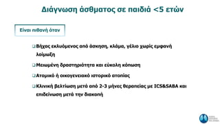 Διάγνωση άσθματος σε παιδιά <5 ετών
Βήχας εκλυόμενος από άσκηση, κλάμα, γέλιο χωρίς εμφανή
λοίμωξη
Μειωμένη δραστηριότητα και εύκολη κόπωση
Ατομικό ή οικογενειακό ιστορικό ατοπίας
Κλινική βελτίωση μετά από 2-3 μήνες θεραπείας με ICS&SABA και
επιδείνωση μετά την διακοπή
Είναι πιθανή όταν
 