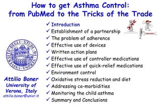 How to get Asthma Control:
from PubMed to the Tricks of the Trade
Attilio Boner
University of
Verona, Italy
attilio.boner@univr.it
 Introduction
 Establishment of a partnership
 The problem of adherence
 Effective use of devices
 Written action plans
 Effective use of controller medications
 Effective use of quick-relief medications
 Environment control
 Oxidative stress reduction and diet
 Addressing co-morbidities
 Monitoring the child asthma
 Summary and Conclusions
 