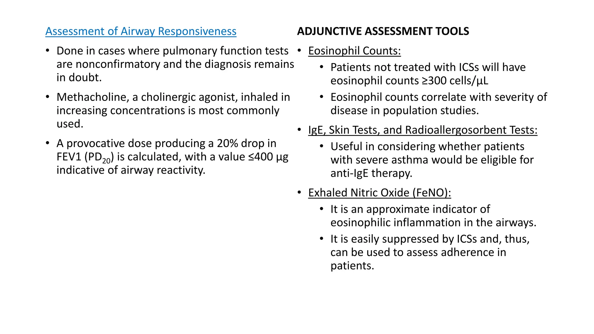 Assessment of Airway Responsiveness
• Done in cases where pulmonary function tests
are nonconfirmatory and the diagnosis remains
in doubt.
• Methacholine, a cholinergic agonist, inhaled in
increasing concentrations is most commonly
used.
• A provocative dose producing a 20% drop in
FEV1 (PD20) is calculated, with a value ≤400 μg
indicative of airway reactivity.
ADJUNCTIVE ASSESSMENT TOOLS
• Eosinophil Counts:
• Patients not treated with ICSs will have
eosinophil counts ≥300 cells/μL
• Eosinophil counts correlate with severity of
disease in population studies.
• IgE, Skin Tests, and Radioallergosorbent Tests:
• Useful in considering whether patients
with severe asthma would be eligible for
anti-IgE therapy.
• Exhaled Nitric Oxide (FeNO):
• It is an approximate indicator of
eosinophilic inflammation in the airways.
• It is easily suppressed by ICSs and, thus,
can be used to assess adherence in
patients.
 