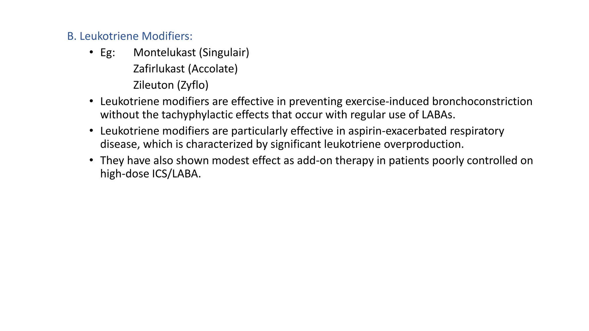 B. Leukotriene Modifiers:
• Eg: Montelukast (Singulair)
Zafirlukast (Accolate)
Zileuton (Zyflo)
• Leukotriene modifiers are effective in preventing exercise-induced bronchoconstriction
without the tachyphylactic effects that occur with regular use of LABAs.
• Leukotriene modifiers are particularly effective in aspirin-exacerbated respiratory
disease, which is characterized by significant leukotriene overproduction.
• They have also shown modest effect as add-on therapy in patients poorly controlled on
high-dose ICS/LABA.
 