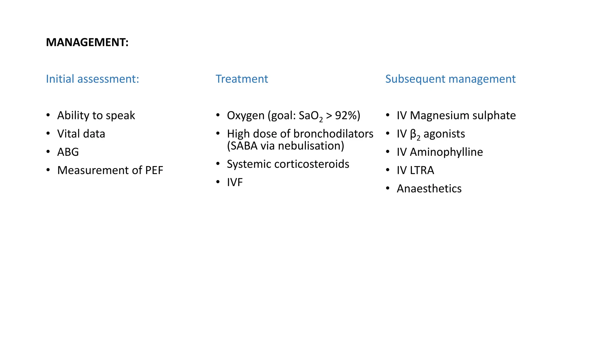 MANAGEMENT:
Initial assessment:
• Ability to speak
• Vital data
• ABG
• Measurement of PEF
Treatment
• Oxygen (goal: SaO2 > 92%)
• High dose of bronchodilators
(SABA via nebulisation)
• Systemic corticosteroids
• IVF
Subsequent management
• IV Magnesium sulphate
• IV β2 agonists
• IV Aminophylline
• IV LTRA
• Anaesthetics
 