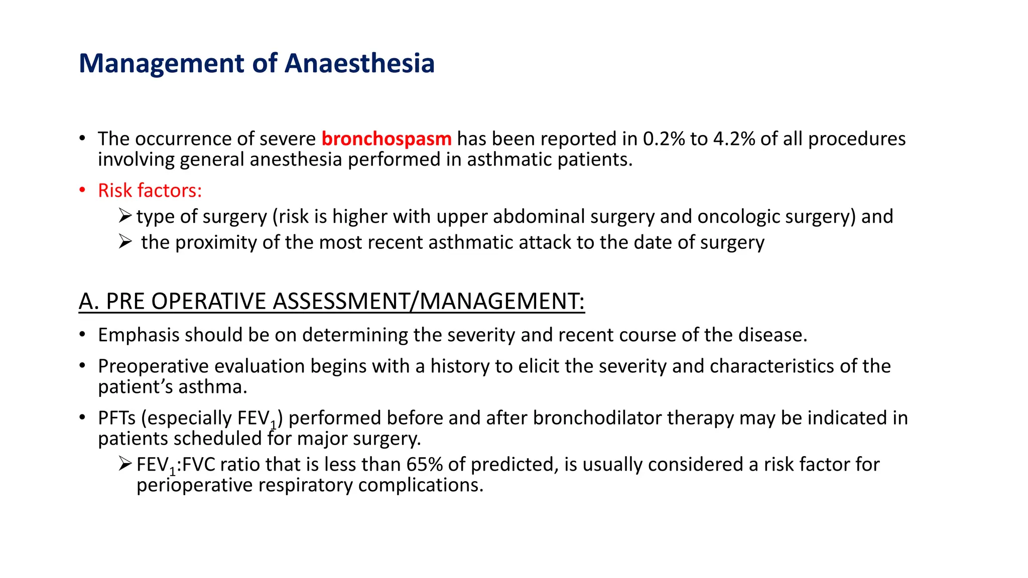 Management of Anaesthesia
• The occurrence of severe bronchospasm has been reported in 0.2% to 4.2% of all procedures
involving general anesthesia performed in asthmatic patients.
• Risk factors:
type of surgery (risk is higher with upper abdominal surgery and oncologic surgery) and
 the proximity of the most recent asthmatic attack to the date of surgery
A. PRE OPERATIVE ASSESSMENT/MANAGEMENT:
• Emphasis should be on determining the severity and recent course of the disease.
• Preoperative evaluation begins with a history to elicit the severity and characteristics of the
patient’s asthma.
• PFTs (especially FEV1) performed before and after bronchodilator therapy may be indicated in
patients scheduled for major surgery.
FEV1:FVC ratio that is less than 65% of predicted, is usually considered a risk factor for
perioperative respiratory complications.
 