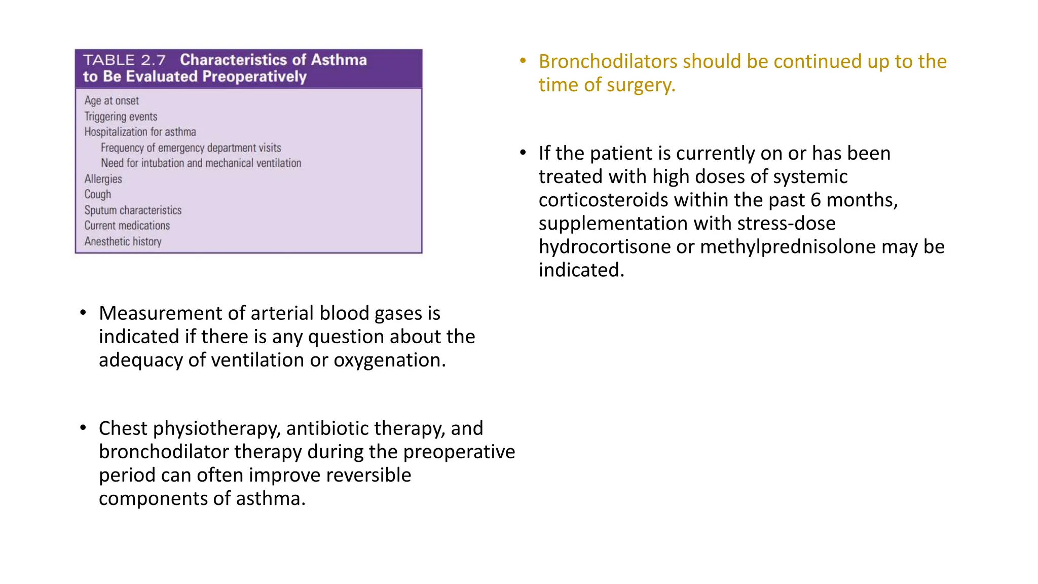 • Measurement of arterial blood gases is
indicated if there is any question about the
adequacy of ventilation or oxygenation.
• Chest physiotherapy, antibiotic therapy, and
bronchodilator therapy during the preoperative
period can often improve reversible
components of asthma.
• Bronchodilators should be continued up to the
time of surgery.
• If the patient is currently on or has been
treated with high doses of systemic
corticosteroids within the past 6 months,
supplementation with stress-dose
hydrocortisone or methylprednisolone may be
indicated.
 