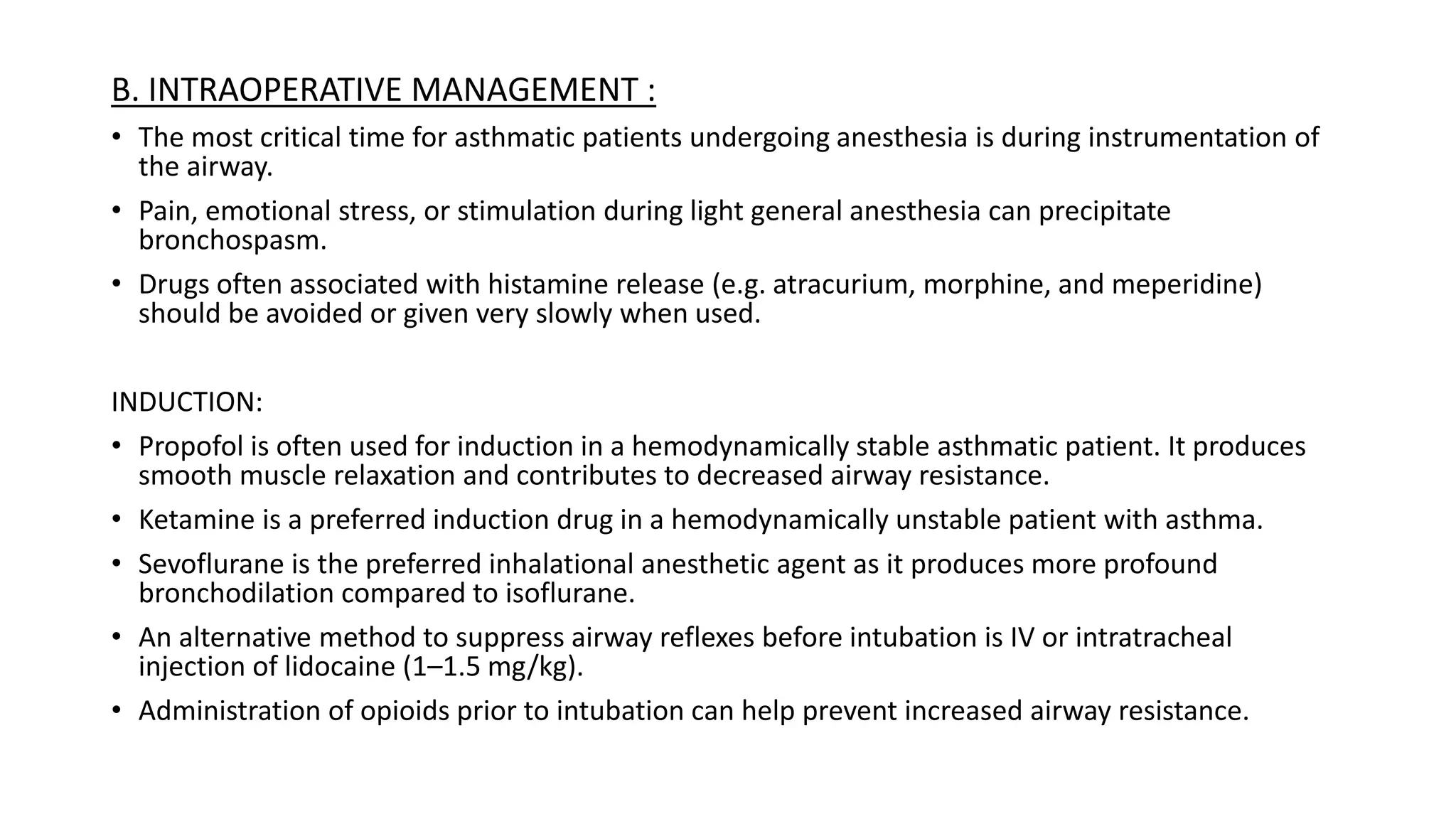 B. INTRAOPERATIVE MANAGEMENT :
• The most critical time for asthmatic patients undergoing anesthesia is during instrumentation of
the airway.
• Pain, emotional stress, or stimulation during light general anesthesia can precipitate
bronchospasm.
• Drugs often associated with histamine release (e.g. atracurium, morphine, and meperidine)
should be avoided or given very slowly when used.
INDUCTION:
• Propofol is often used for induction in a hemodynamically stable asthmatic patient. It produces
smooth muscle relaxation and contributes to decreased airway resistance.
• Ketamine is a preferred induction drug in a hemodynamically unstable patient with asthma.
• Sevoflurane is the preferred inhalational anesthetic agent as it produces more profound
bronchodilation compared to isoflurane.
• An alternative method to suppress airway reflexes before intubation is IV or intratracheal
injection of lidocaine (1–1.5 mg/kg).
• Administration of opioids prior to intubation can help prevent increased airway resistance.
 