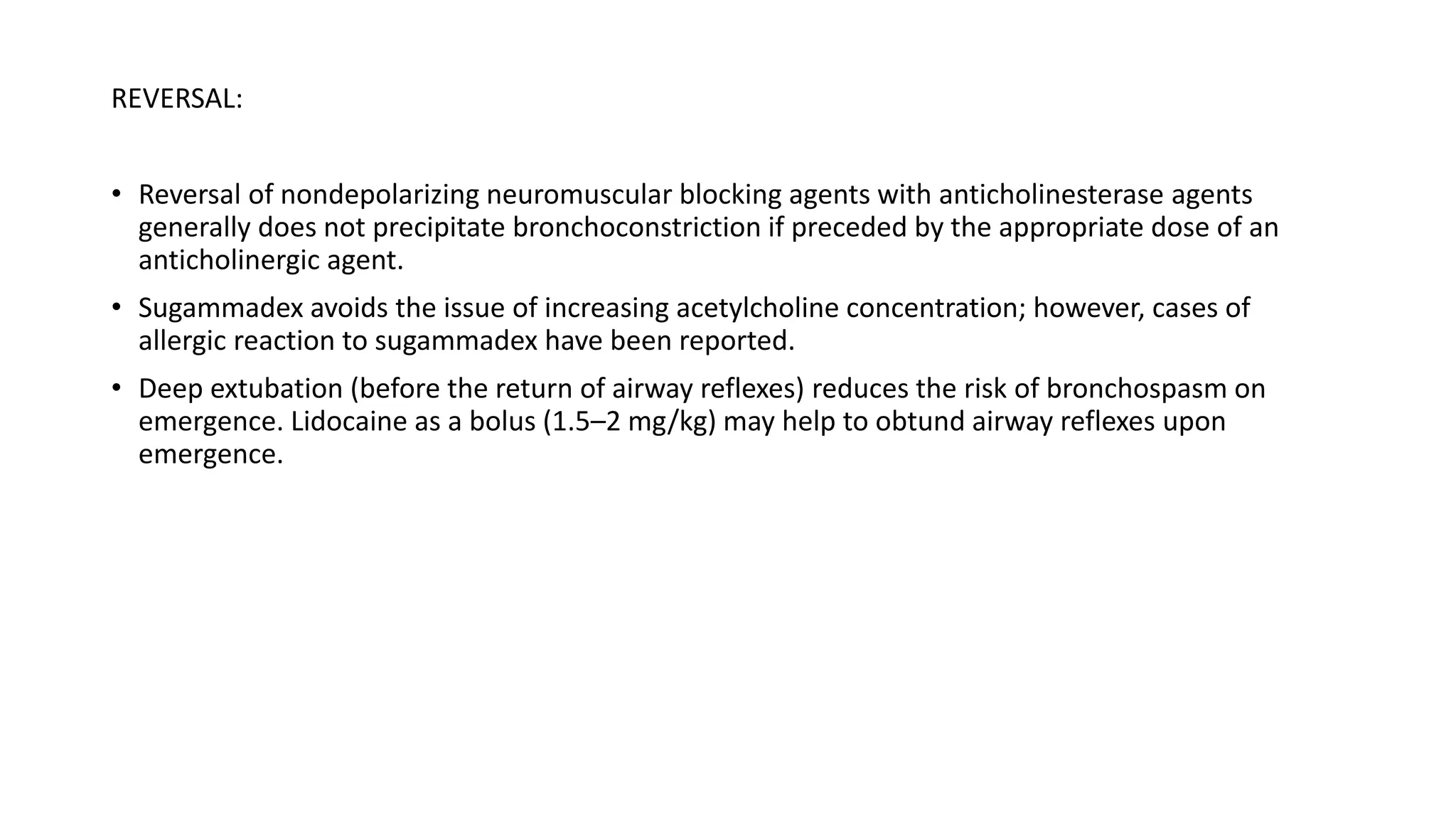 REVERSAL:
• Reversal of nondepolarizing neuromuscular blocking agents with anticholinesterase agents
generally does not precipitate bronchoconstriction if preceded by the appropriate dose of an
anticholinergic agent.
• Sugammadex avoids the issue of increasing acetylcholine concentration; however, cases of
allergic reaction to sugammadex have been reported.
• Deep extubation (before the return of airway reflexes) reduces the risk of bronchospasm on
emergence. Lidocaine as a bolus (1.5–2 mg/kg) may help to obtund airway reflexes upon
emergence.
 