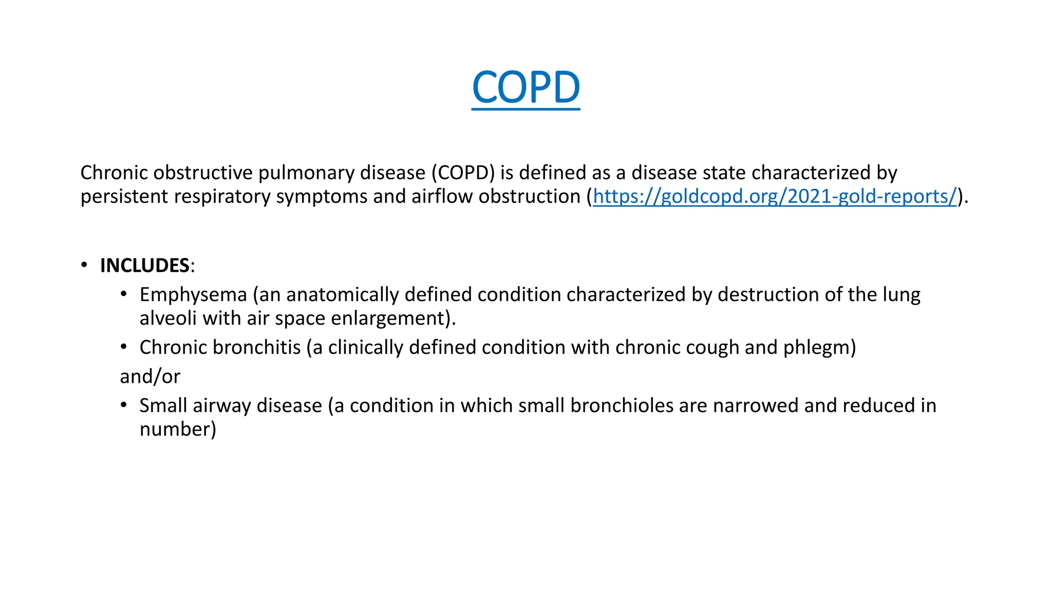 COPD
Chronic obstructive pulmonary disease (COPD) is defined as a disease state characterized by
persistent respiratory symptoms and airflow obstruction (https://goldcopd.org/2021-gold-reports/).
• INCLUDES:
• Emphysema (an anatomically defined condition characterized by destruction of the lung
alveoli with air space enlargement).
• Chronic bronchitis (a clinically defined condition with chronic cough and phlegm)
and/or
• Small airway disease (a condition in which small bronchioles are narrowed and reduced in
number)
 